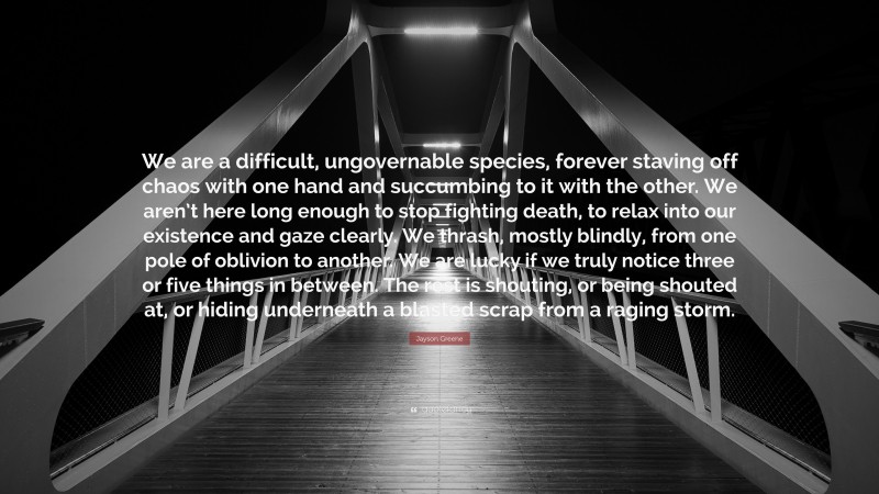 Jayson Greene Quote: “We are a difficult, ungovernable species, forever staving off chaos with one hand and succumbing to it with the other. We aren’t here long enough to stop fighting death, to relax into our existence and gaze clearly. We thrash, mostly blindly, from one pole of oblivion to another. We are lucky if we truly notice three or five things in between. The rest is shouting, or being shouted at, or hiding underneath a blasted scrap from a raging storm.”