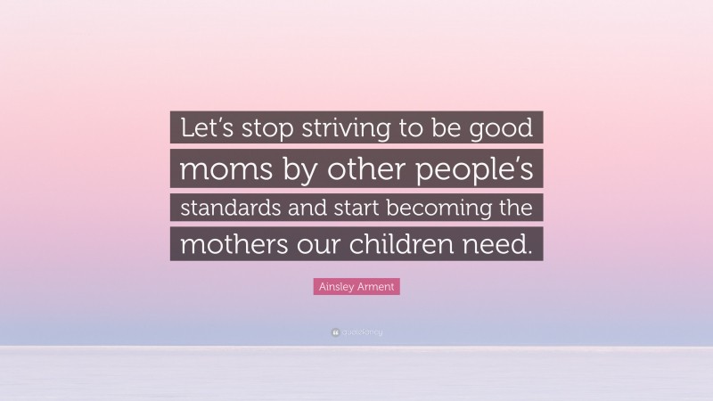 Ainsley Arment Quote: “Let’s stop striving to be good moms by other people’s standards and start becoming the mothers our children need.”