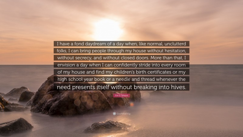 Eve O. Schaub Quote: “I have a fond daydream of a day when, like normal, unclutterd folks, I can bring people through my house without hesitation, without secrecy, and without closed doors. More than that, I envision a day when I can confidently stride into every room of my house and find my children’s birth certificates or my high school year book or a needle and thread whenever the need presents itself without breaking into hives.”