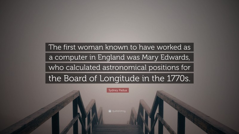 Sydney Padua Quote: “The first woman known to have worked as a computer in England was Mary Edwards, who calculated astronomical positions for the Board of Longitude in the 1770s.”