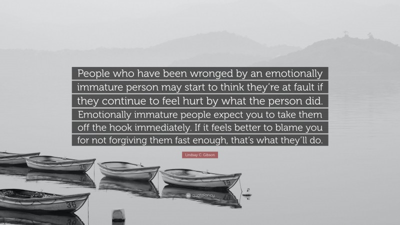 Lindsay C. Gibson Quote: “People who have been wronged by an emotionally immature person may start to think they’re at fault if they continue to feel hurt by what the person did. Emotionally immature people expect you to take them off the hook immediately. If it feels better to blame you for not forgiving them fast enough, that’s what they’ll do.”