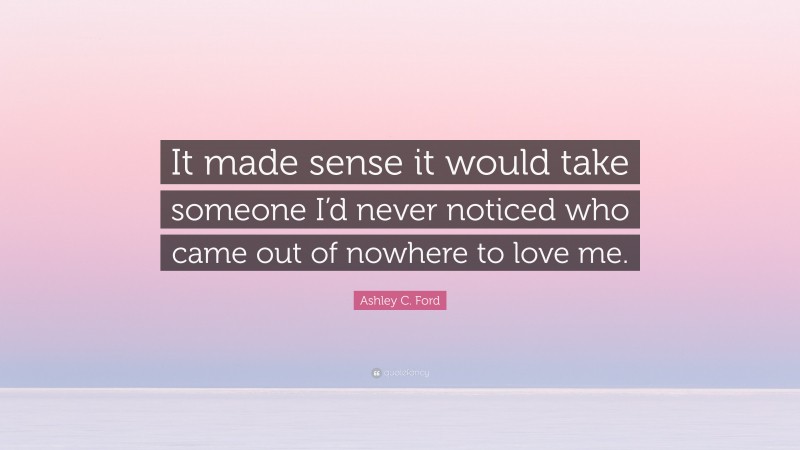 Ashley C. Ford Quote: “It made sense it would take someone I’d never noticed who came out of nowhere to love me.”