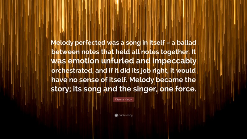 Dianna Hardy Quote: “Melody perfected was a song in itself – a ballad between notes that held all notes together. It was emotion unfurled and impeccably orchestrated, and if it did its job right, it would have no sense of itself. Melody became the story; its song and the singer, one force.”