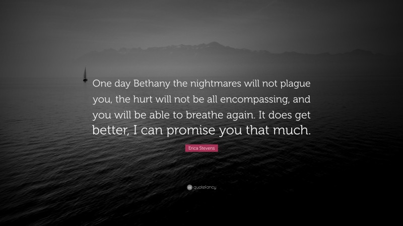 Erica Stevens Quote: “One day Bethany the nightmares will not plague you, the hurt will not be all encompassing, and you will be able to breathe again. It does get better, I can promise you that much.”