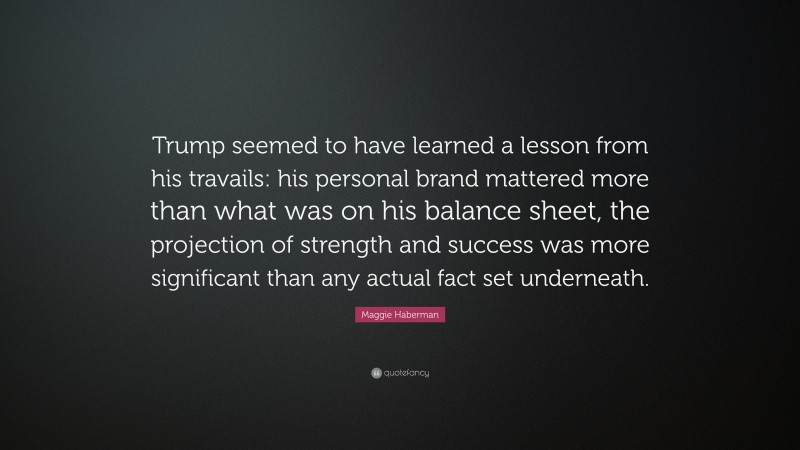 Maggie Haberman Quote: “Trump seemed to have learned a lesson from his travails: his personal brand mattered more than what was on his balance sheet, the projection of strength and success was more significant than any actual fact set underneath.”