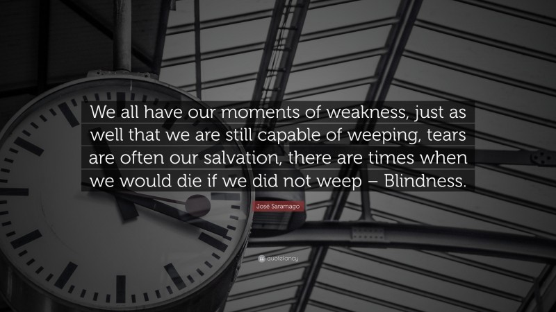José Saramago Quote: “We all have our moments of weakness, just as well that we are still capable of weeping, tears are often our salvation, there are times when we would die if we did not weep – Blindness.”