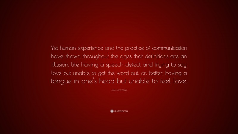 José Saramago Quote: “Yet human experience and the practice of communication have shown throughout the ages that definitions are an illusion, like having a speech defect and trying to say love but unable to get the word out, or, better, having a tongue in one’s head but unable to feel love.”