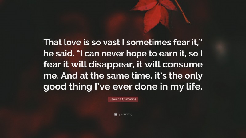Jeanine Cummins Quote: “That love is so vast I sometimes fear it,” he said. “I can never hope to earn it, so I fear it will disappear, it will consume me. And at the same time, it’s the only good thing I’ve ever done in my life.”