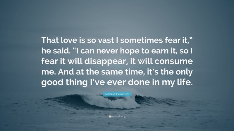 Jeanine Cummins Quote: “That love is so vast I sometimes fear it,” he said. “I can never hope to earn it, so I fear it will disappear, it will consume me. And at the same time, it’s the only good thing I’ve ever done in my life.”