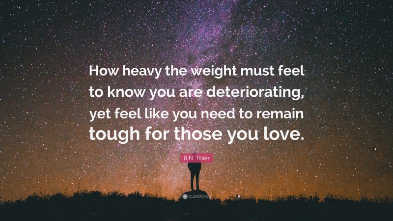 B.N. Toler Quote: “How heavy the weight must feel to know you are deteriorating, yet feel like you need to remain tough for those you love.”