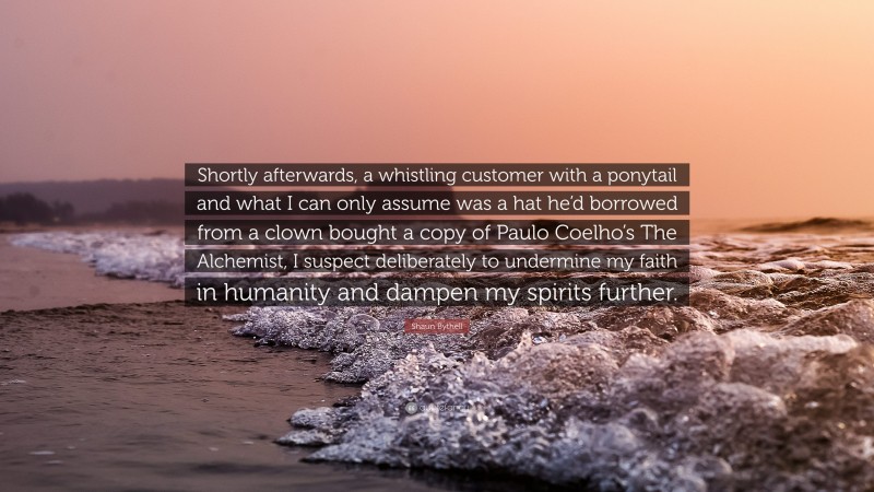 Shaun Bythell Quote: “Shortly afterwards, a whistling customer with a ponytail and what I can only assume was a hat he’d borrowed from a clown bought a copy of Paulo Coelho’s The Alchemist, I suspect deliberately to undermine my faith in humanity and dampen my spirits further.”