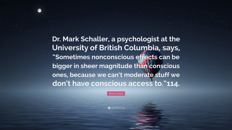 Annie Grace Quote: “Dr. Mark Schaller, a psychologist at the University of British Columbia, says, “Sometimes nonconscious effects can be bigger in sheer magnitude than conscious ones, because we can’t moderate stuff we don’t have conscious access to.”114.”