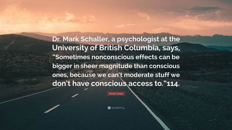 Annie Grace Quote: “Dr. Mark Schaller, a psychologist at the University of British Columbia, says, “Sometimes nonconscious effects can be bigger in sheer magnitude than conscious ones, because we can’t moderate stuff we don’t have conscious access to.”114.”