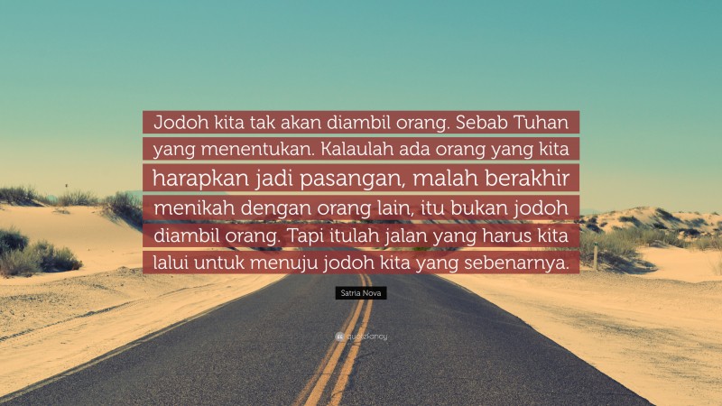 Satria Nova Quote: “Jodoh kita tak akan diambil orang. Sebab Tuhan yang menentukan. Kalaulah ada orang yang kita harapkan jadi pasangan, malah berakhir menikah dengan orang lain, itu bukan jodoh diambil orang. Tapi itulah jalan yang harus kita lalui untuk menuju jodoh kita yang sebenarnya.”