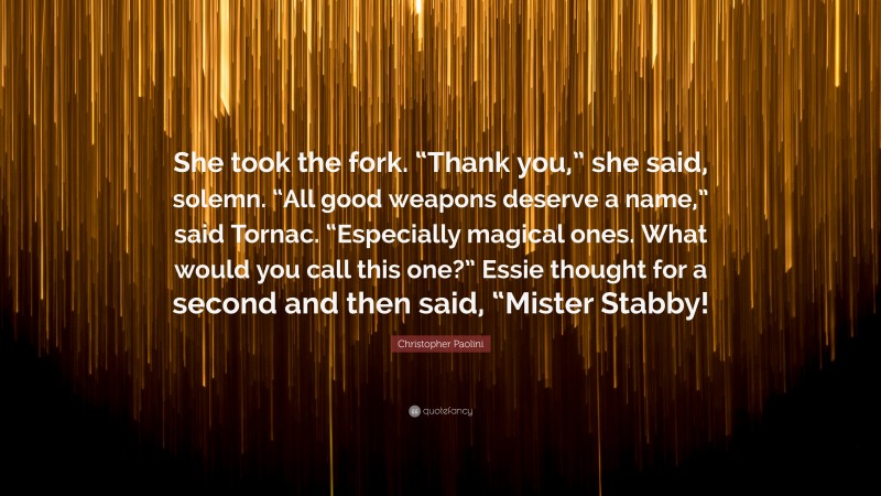Christopher Paolini Quote: “She took the fork. “Thank you,” she said, solemn. “All good weapons deserve a name,” said Tornac. “Especially magical ones. What would you call this one?” Essie thought for a second and then said, “Mister Stabby!”