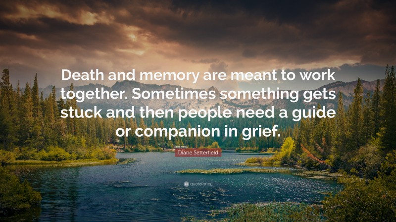 Diane Setterfield Quote: “Death and memory are meant to work together. Sometimes something gets stuck and then people need a guide or companion in grief.”