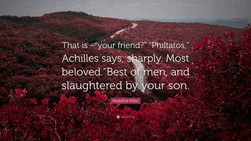 Madeline Miller Quote: “That is – your friend?” “Philtatos,” Achilles says, sharply. Most beloved.“Best of men, and slaughtered by your son.”