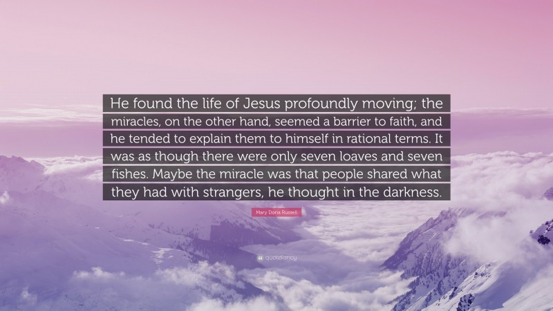 Mary Doria Russell Quote: “He found the life of Jesus profoundly moving; the miracles, on the other hand, seemed a barrier to faith, and he tended to explain them to himself in rational terms. It was as though there were only seven loaves and seven fishes. Maybe the miracle was that people shared what they had with strangers, he thought in the darkness.”