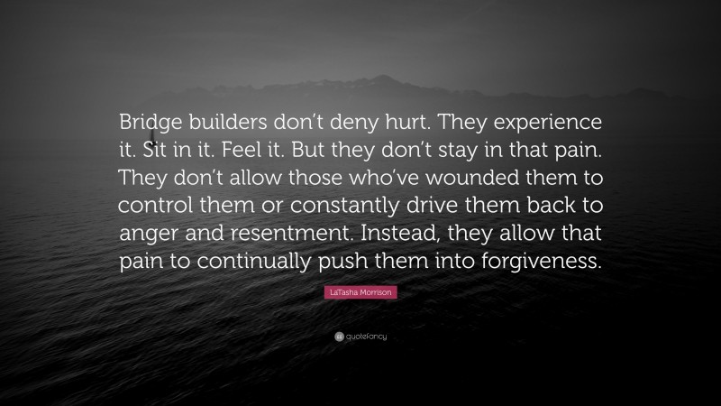 LaTasha Morrison Quote: “Bridge builders don’t deny hurt. They experience it. Sit in it. Feel it. But they don’t stay in that pain. They don’t allow those who’ve wounded them to control them or constantly drive them back to anger and resentment. Instead, they allow that pain to continually push them into forgiveness.”