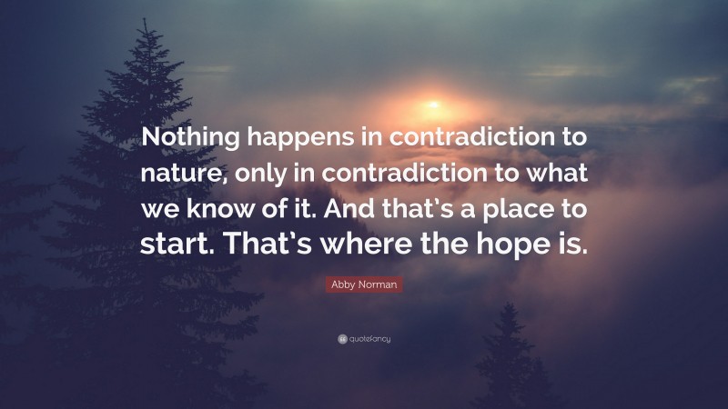 Abby Norman Quote: “Nothing happens in contradiction to nature, only in contradiction to what we know of it. And that’s a place to start. That’s where the hope is.”