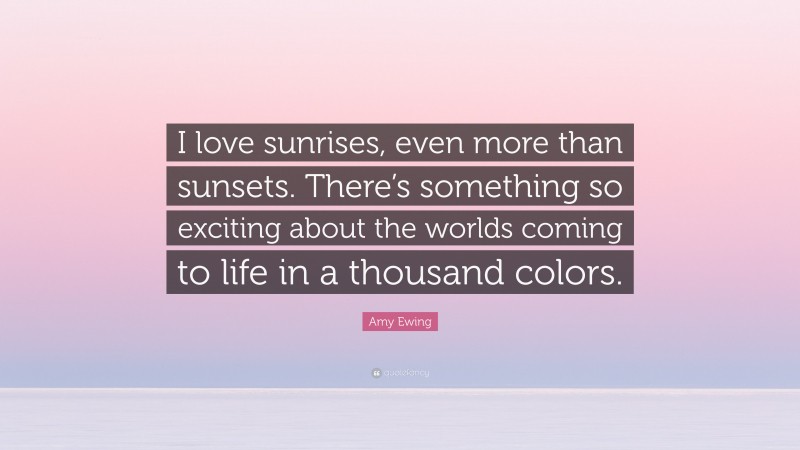 Amy Ewing Quote: “I love sunrises, even more than sunsets. There’s something so exciting about the worlds coming to life in a thousand colors.”