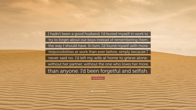 Kandi Steiner Quote: “I hadn’t been a good husband. I’d buried myself in work to try to forget about our boys instead of remembering them the way I should have. In turn, I’d found myself with more responsibilities at work than ever before, simply because I never said no. I’d left my wife at home to grieve alone, without her partner, without the one who loves her more than anyone. I’d been forgetful and selfish.”