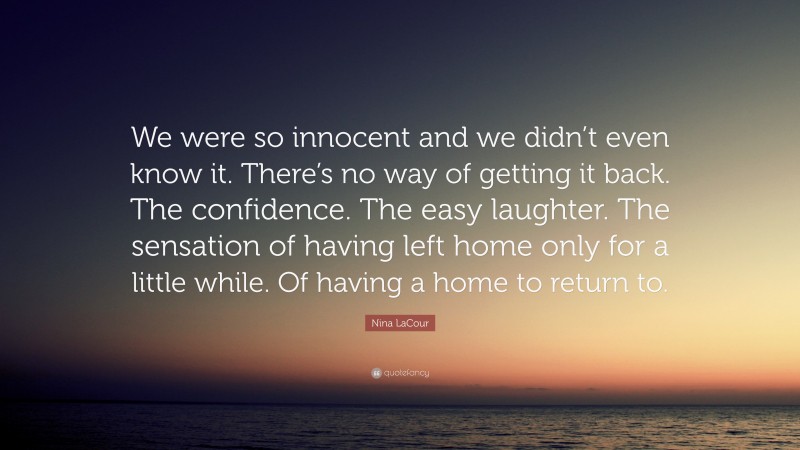 Nina LaCour Quote: “We were so innocent and we didn’t even know it. There’s no way of getting it back. The confidence. The easy laughter. The sensation of having left home only for a little while. Of having a home to return to.”