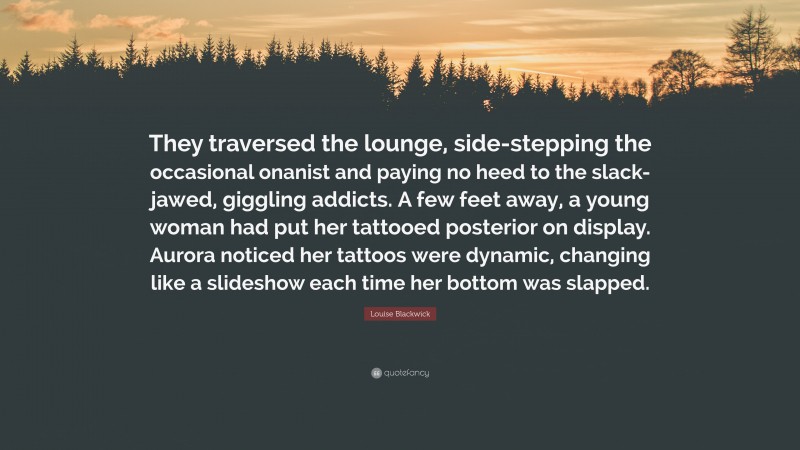 Louise Blackwick Quote: “They traversed the lounge, side-stepping the occasional onanist and paying no heed to the slack-jawed, giggling addicts. A few feet away, a young woman had put her tattooed posterior on display. Aurora noticed her tattoos were dynamic, changing like a slideshow each time her bottom was slapped.”