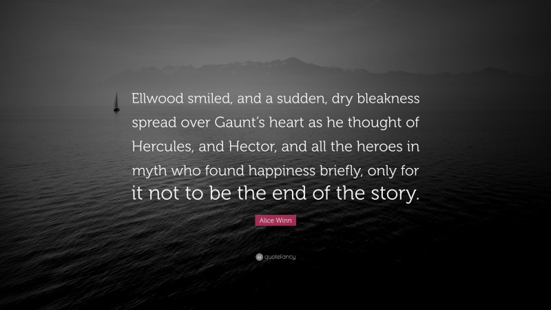 Alice Winn Quote: “Ellwood smiled, and a sudden, dry bleakness spread over Gaunt’s heart as he thought of Hercules, and Hector, and all the heroes in myth who found happiness briefly, only for it not to be the end of the story.”
