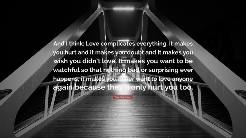 Jennifer Niven Quote: “And I think: Love complicates everything. It makes you hurt and it makes you doubt and it makes you wish you didn’t love. It makes you want to be watchful so that nothing bad or surprising ever happens, it makes you never want to love anyone again because they’ll only hurt you too.”
