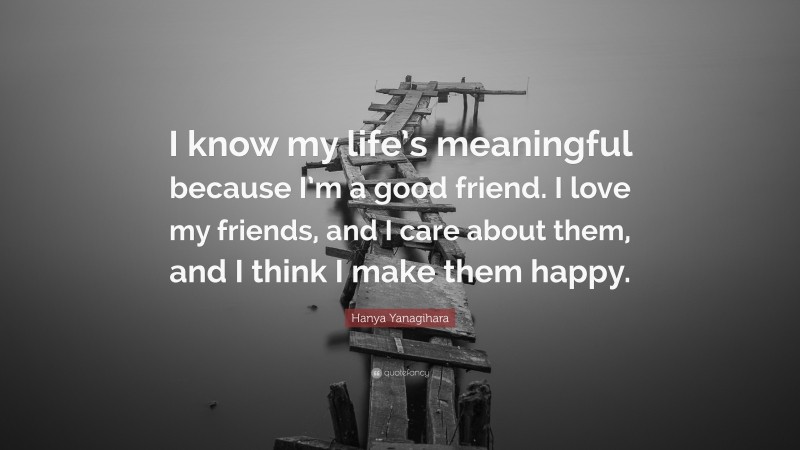 Hanya Yanagihara Quote: “I know my life’s meaningful because I’m a good friend. I love my friends, and I care about them, and I think I make them happy.”