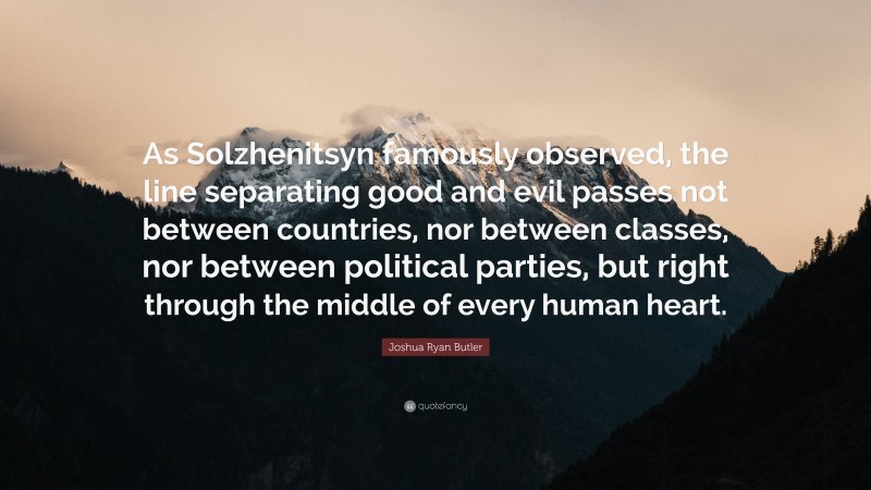 Joshua Ryan Butler Quote: “As Solzhenitsyn famously observed, the line separating good and evil passes not between countries, nor between classes, nor between political parties, but right through the middle of every human heart.”