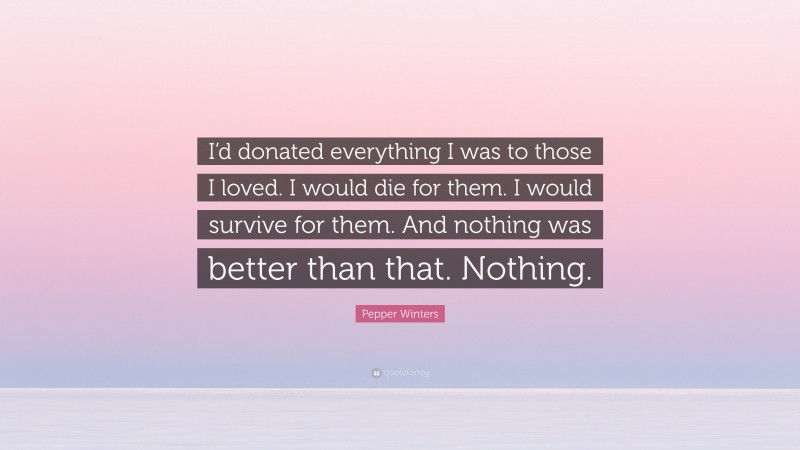 Pepper Winters Quote: “I’d donated everything I was to those I loved. I would die for them. I would survive for them. And nothing was better than that. Nothing.”