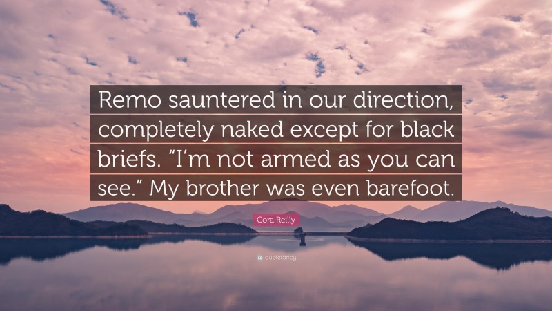 Cora Reilly Quote: “Remo sauntered in our direction, completely naked except for black briefs. “I’m not armed as you can see.” My brother was even barefoot.”