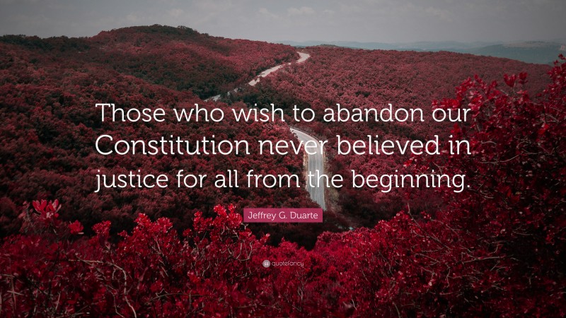 Jeffrey G. Duarte Quote: “Those who wish to abandon our Constitution never believed in justice for all from the beginning.”