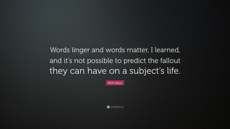 Beth Macy Quote: “Words linger and words matter, I learned, and it’s not possible to predict the fallout they can have on a subject’s life.”