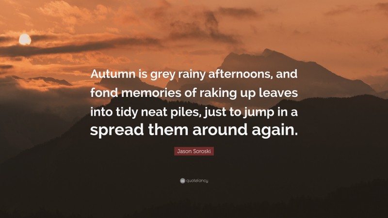 Jason Soroski Quote: “Autumn is grey rainy afternoons, and fond memories of raking up leaves into tidy neat piles, just to jump in a spread them around again.”