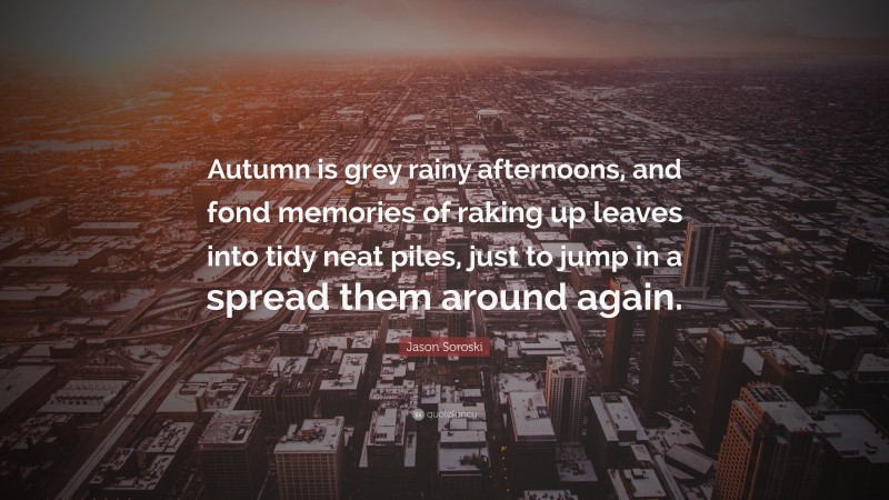 Jason Soroski Quote: “Autumn is grey rainy afternoons, and fond memories of raking up leaves into tidy neat piles, just to jump in a spread them around again.”