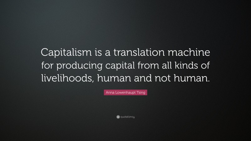 Anna Lowenhaupt Tsing Quote: “Capitalism is a translation machine for producing capital from all kinds of livelihoods, human and not human.”