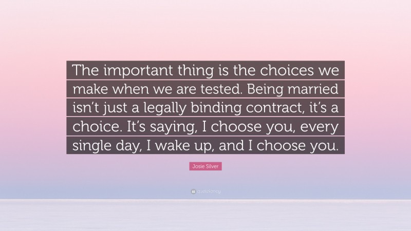 Josie Silver Quote: “The important thing is the choices we make when we are tested. Being married isn’t just a legally binding contract, it’s a choice. It’s saying, I choose you, every single day, I wake up, and I choose you.”