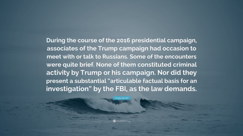 Gregg Jarrett Quote: “During the course of the 2016 presidential campaign, associates of the Trump campaign had occasion to meet with or talk to Russians. Some of the encounters were quite brief. None of them constituted criminal activity by Trump or his campaign. Nor did they present a substantial “articulable factual basis for an investigation” by the FBI, as the law demands.”