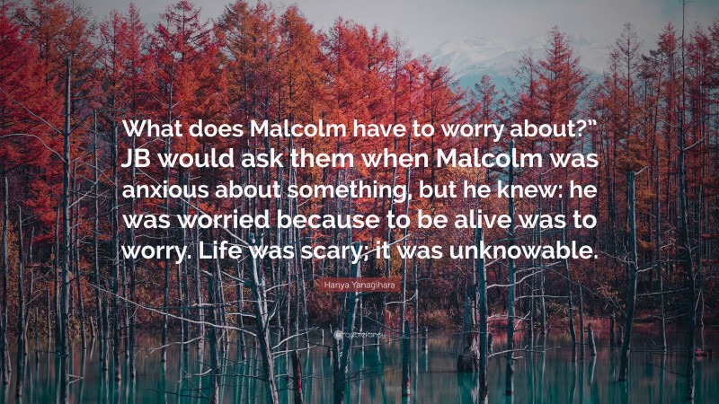 Hanya Yanagihara Quote: “What does Malcolm have to worry about?” JB would ask them when Malcolm was anxious about something, but he knew: he was worried because to be alive was to worry. Life was scary; it was unknowable.”