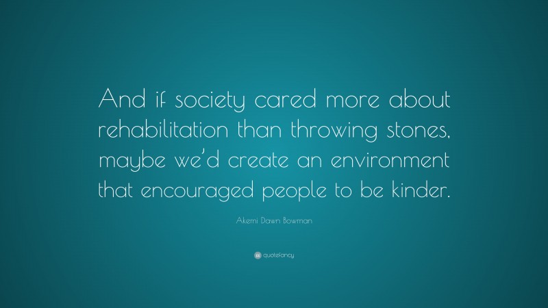 Akemi Dawn Bowman Quote: “And if society cared more about rehabilitation than throwing stones, maybe we’d create an environment that encouraged people to be kinder.”