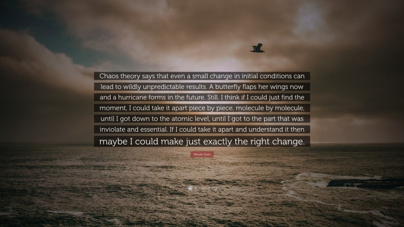 Nicola Yoon Quote: “Chaos theory says that even a small change in initial conditions can lead to wildly unpredictable results. A butterfly flaps her wings now and a hurricane forms in the future. Still. I think if I could just find the moment, I could take it apart piece by piece, molecule by molecule, until I got down to the atomic level, until I got to the part that was inviolate and essential. If I could take it apart and understand it then maybe I could make just exactly the right change.”