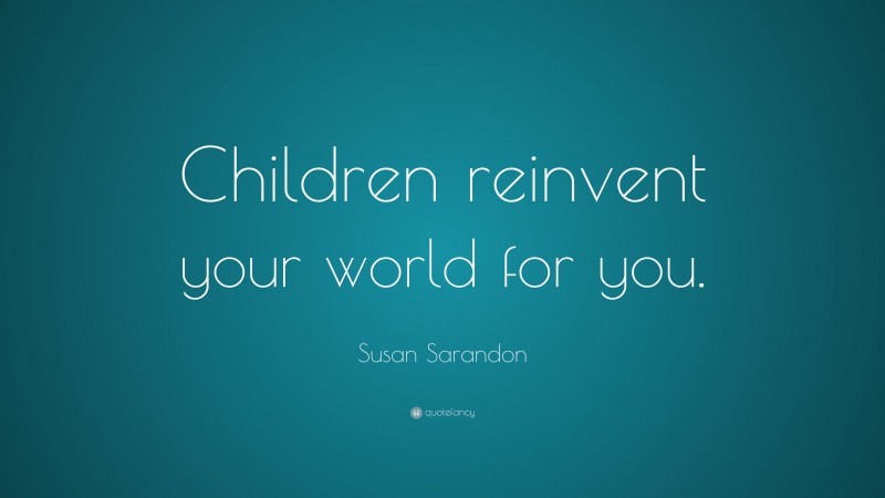 Susan Sarandon Quote: “Children reinvent your world for you.”