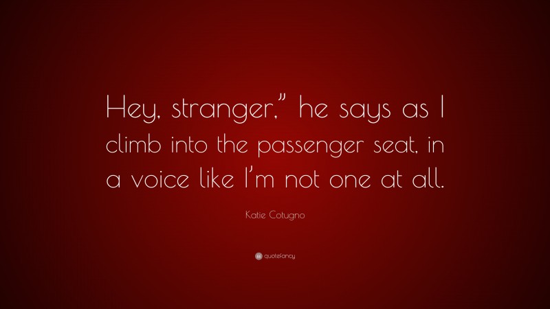 Katie Cotugno Quote: “Hey, stranger,” he says as I climb into the passenger seat, in a voice like I’m not one at all.”