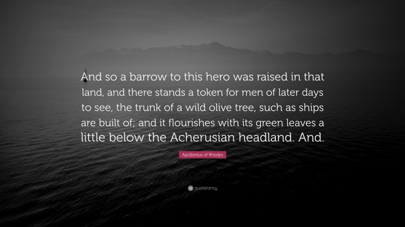 Apollonius of Rhodes Quote: “And so a barrow to this hero was raised in that land, and there stands a token for men of later days to see, the trunk of a wild olive tree, such as ships are built of; and it flourishes with its green leaves a little below the Acherusian headland. And.”