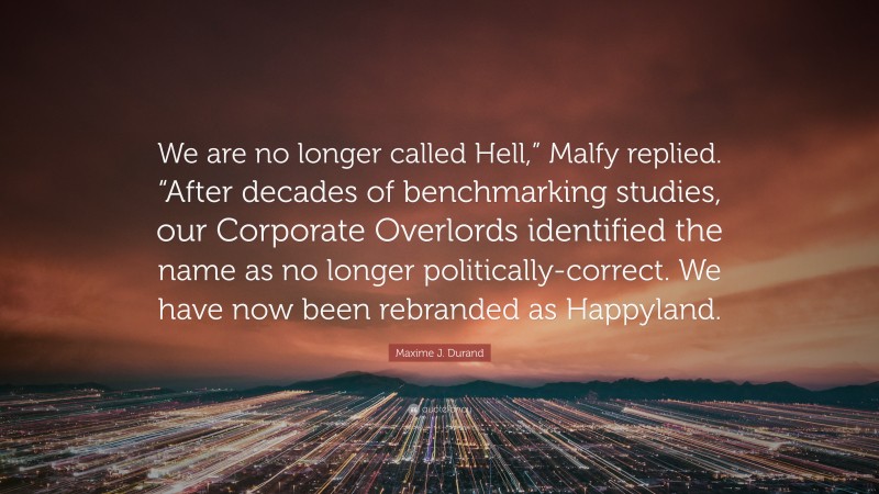Maxime J. Durand Quote: “We are no longer called Hell,” Malfy replied. “After decades of benchmarking studies, our Corporate Overlords identified the name as no longer politically-correct. We have now been rebranded as Happyland.”
