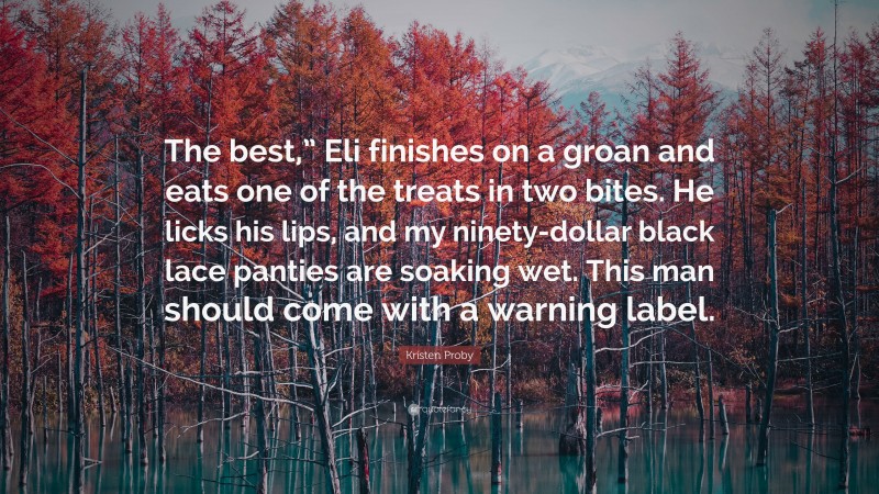 Kristen Proby Quote: “The best,” Eli finishes on a groan and eats one of the treats in two bites. He licks his lips, and my ninety-dollar black lace panties are soaking wet. This man should come with a warning label.”
