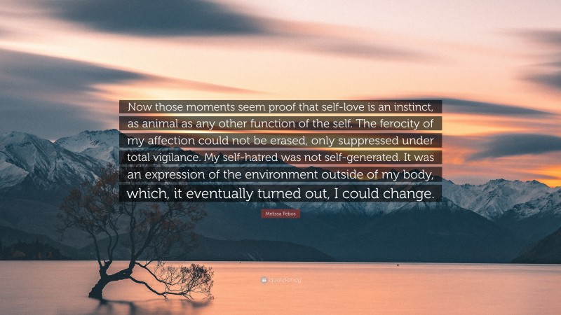 Melissa Febos Quote: “Now those moments seem proof that self-love is an instinct, as animal as any other function of the self. The ferocity of my affection could not be erased, only suppressed under total vigilance. My self-hatred was not self-generated. It was an expression of the environment outside of my body, which, it eventually turned out, I could change.”